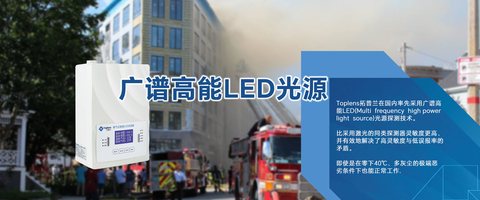 Toplens拓普蘭在國內采用廣譜高能LED(Multi frequencyhigh powerlightsource)光源探測技術。

比采用激光的同類探測器靈敏度更高、并有效地解決了高靈敏度與低誤報率的矛盾。

即使是在零下40℃、多灰塵的極端惡劣條件下也能正常工作.